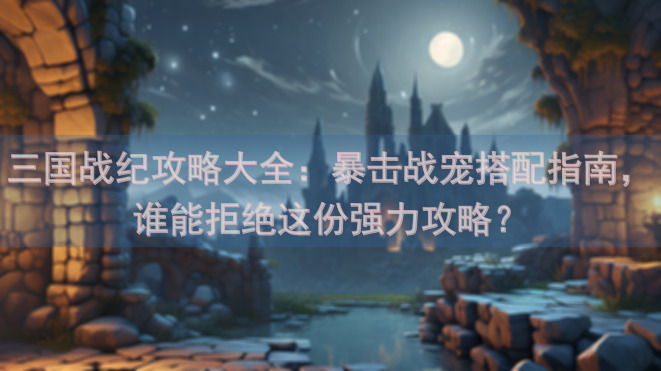 三国战纪攻略大全：暴击战宠搭配指南，谁能拒绝这份强力攻略？