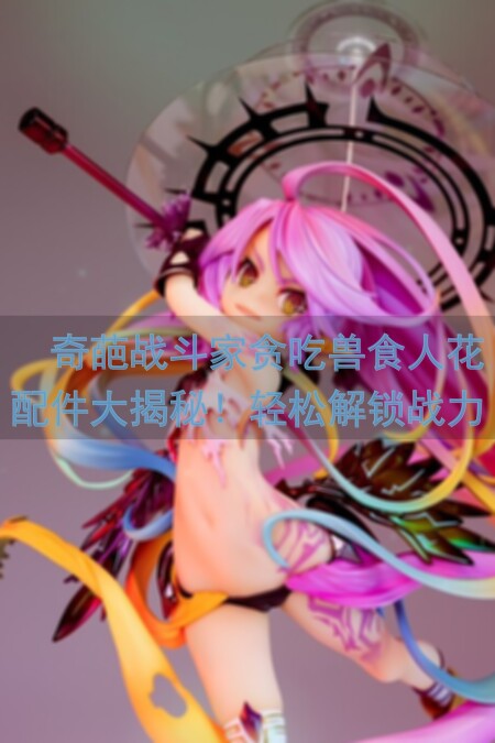 🔥奇葩战斗家贪吃兽食人花配件大揭秘！轻松解锁战力晋升神级攻略🔥