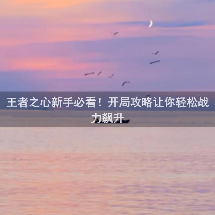 王者之心新手必看！开局攻略让你轻松战力飙升